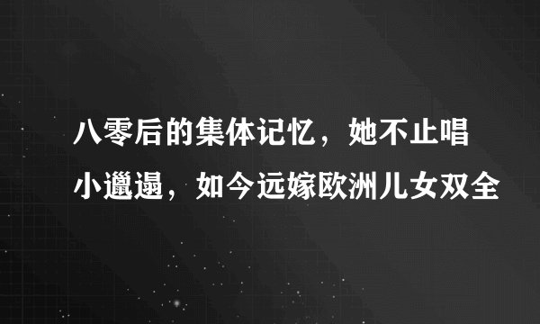 八零后的集体记忆，她不止唱小邋遢，如今远嫁欧洲儿女双全