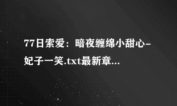 77日索爱：暗夜缠绵小甜心-妃子一笑.txt最新章节/全集txt免费下载