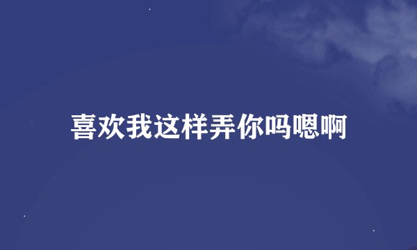 喜欢我这样弄你吗嗯啊