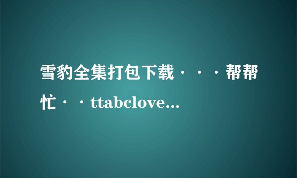 雪豹全集打包下载···帮帮忙··ttabclove@126.com