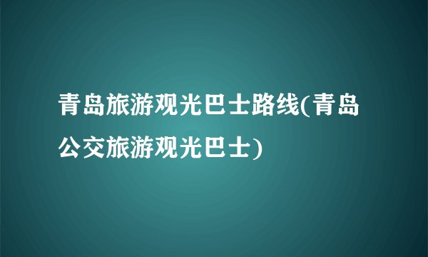 青岛旅游观光巴士路线(青岛公交旅游观光巴士)