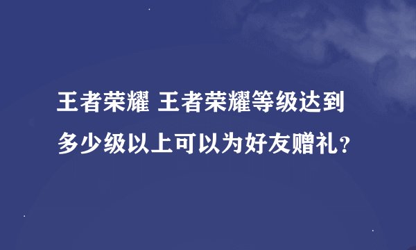 王者荣耀 王者荣耀等级达到多少级以上可以为好友赠礼？