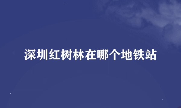深圳红树林在哪个地铁站
