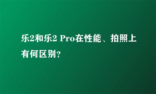 乐2和乐2 Pro在性能、拍照上有何区别？