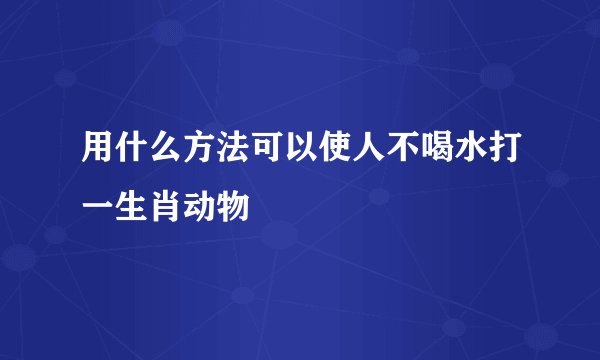 用什么方法可以使人不喝水打一生肖动物