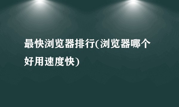 最快浏览器排行(浏览器哪个好用速度快)