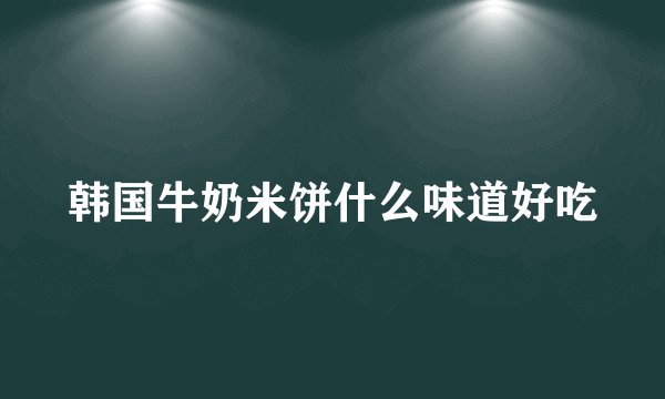韩国牛奶米饼什么味道好吃