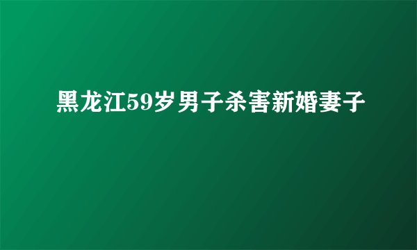 黑龙江59岁男子杀害新婚妻子
