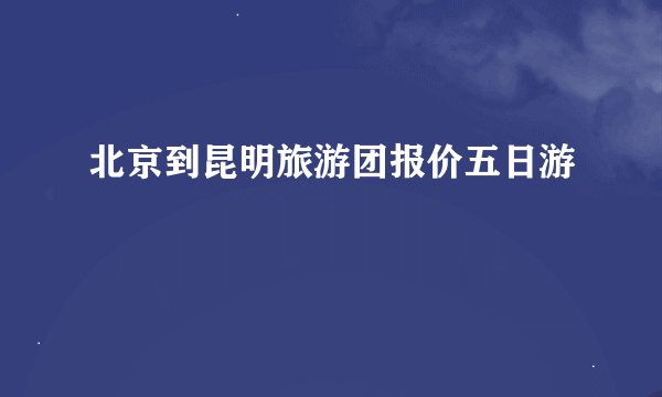 北京到昆明旅游团报价五日游