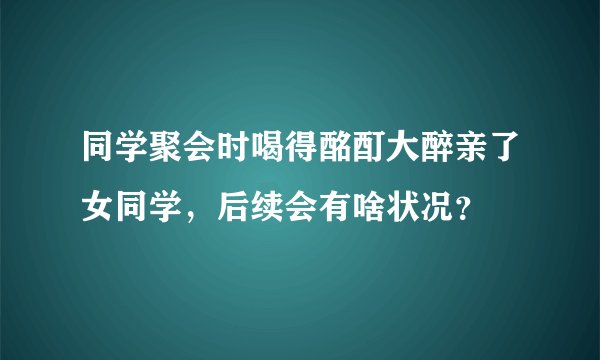 同学聚会时喝得酩酊大醉亲了女同学，后续会有啥状况？