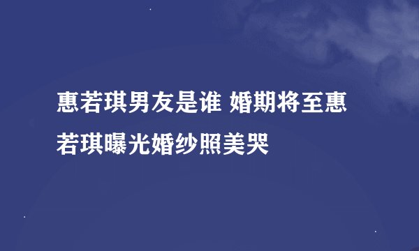 惠若琪男友是谁 婚期将至惠若琪曝光婚纱照美哭