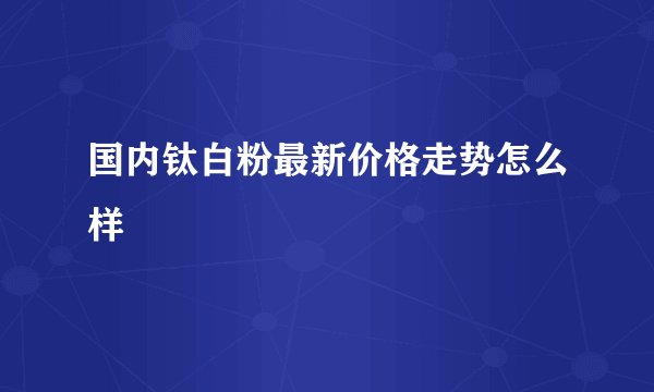 国内钛白粉最新价格走势怎么样