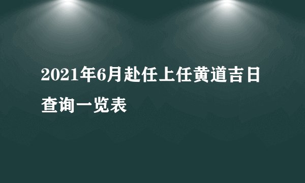 2021年6月赴任上任黄道吉日查询一览表