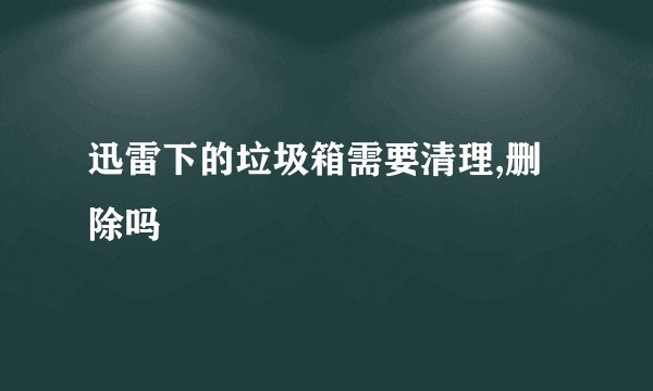 迅雷下的垃圾箱需要清理,删除吗