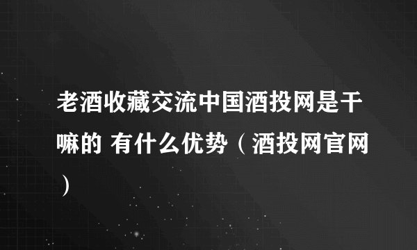 老酒收藏交流中国酒投网是干嘛的 有什么优势（酒投网官网）