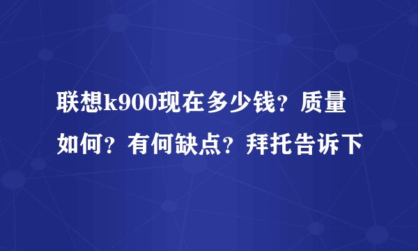 联想k900现在多少钱？质量如何？有何缺点？拜托告诉下