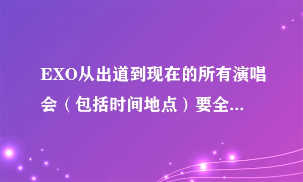 EXO从出道到现在的所有演唱会（包括时间地点）要全，我也是行星饭，帮帮忙