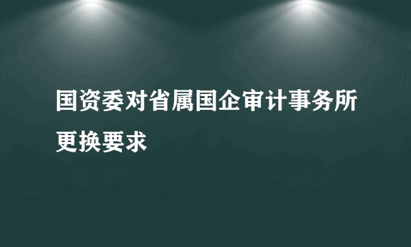 国资委对省属国企审计事务所更换要求