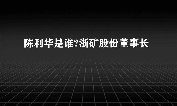 陈利华是谁?浙矿股份董事长