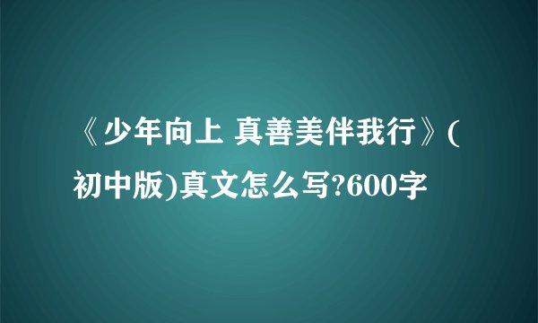 《少年向上 真善美伴我行》(初中版)真文怎么写?600字