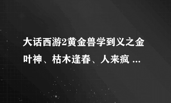 大话西游2黄金兽学到义之金叶神、枯木逢春、人来疯 要怎么练啊？怎么加点，用什么丹？