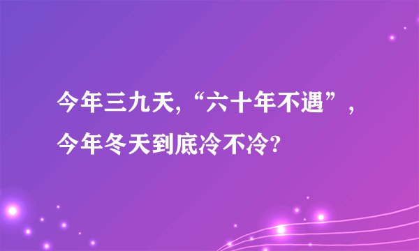 今年三九天,“六十年不遇”,今年冬天到底冷不冷?