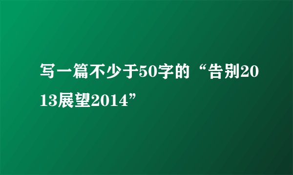 写一篇不少于50字的“告别2013展望2014”