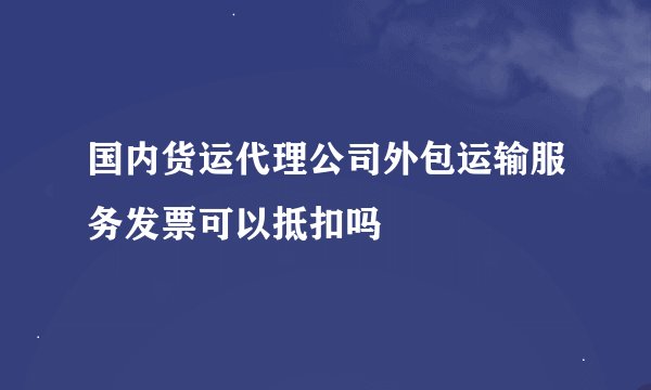 国内货运代理公司外包运输服务发票可以抵扣吗