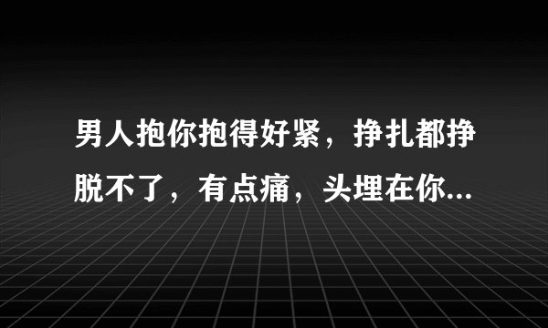 男人抱你抱得好紧，挣扎都挣脱不了，有点痛，头埋在你肩膀上？