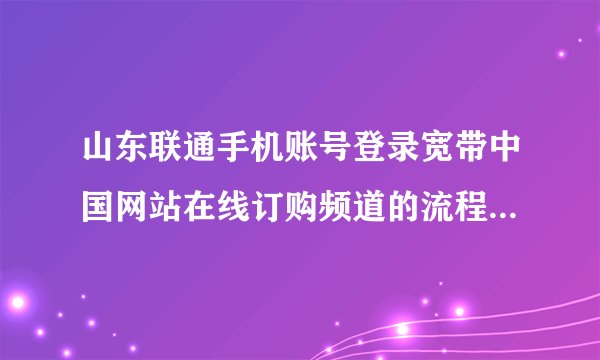 山东联通手机账号登录宽带中国网站在线订购频道的流程是什么？
