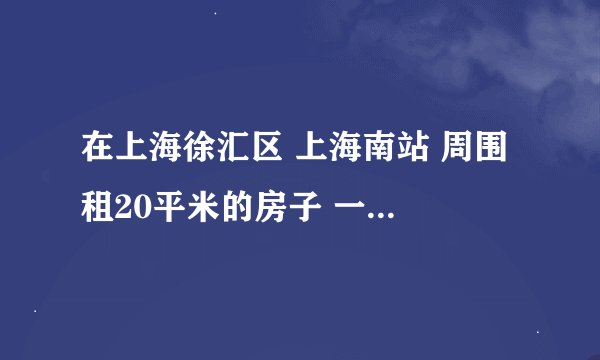 在上海徐汇区 上海南站 周围 租20平米的房子 一个月多少钱大概 有谁知道。。。急求