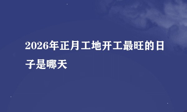 2026年正月工地开工最旺的日子是哪天