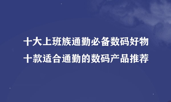 十大上班族通勤必备数码好物十款适合通勤的数码产品推荐
