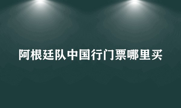 阿根廷队中国行门票哪里买