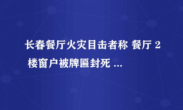 长春餐厅火灾目击者称 餐厅 2 楼窗户被牌匾封死 ,遇到火