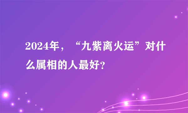2024年，“九紫离火运”对什么属相的人最好？