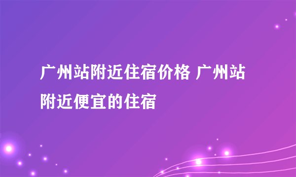 广州站附近住宿价格 广州站附近便宜的住宿