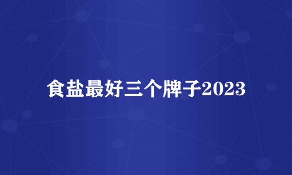食盐最好三个牌子2023