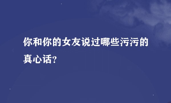 你和你的女友说过哪些污污的真心话？