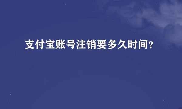 支付宝账号注销要多久时间？