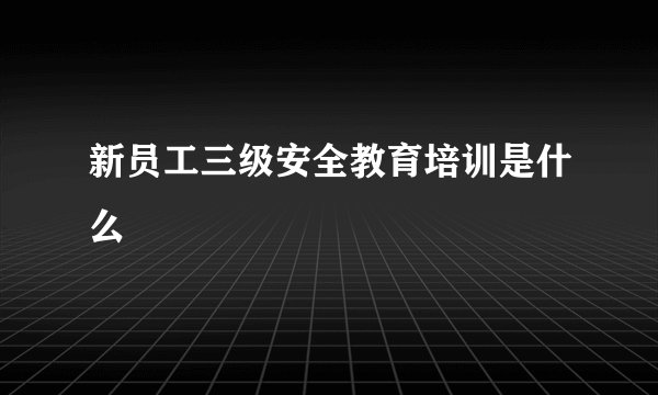 新员工三级安全教育培训是什么