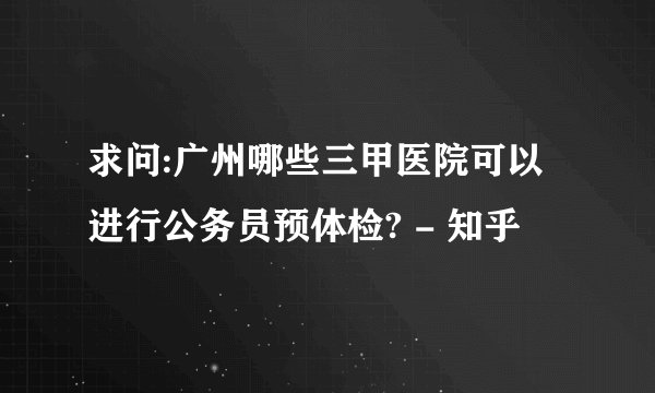 求问:广州哪些三甲医院可以进行公务员预体检? - 知乎