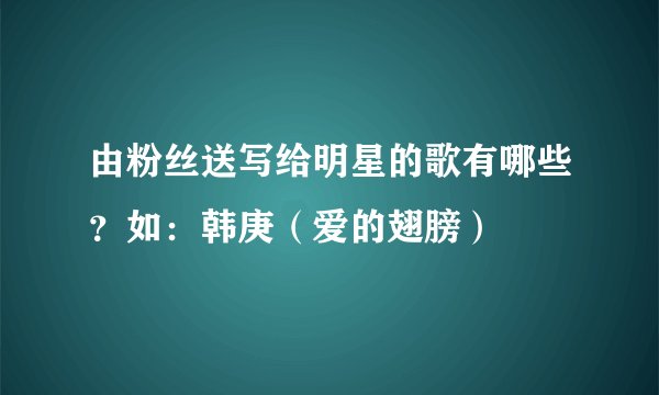 由粉丝送写给明星的歌有哪些？如：韩庚（爱的翅膀）