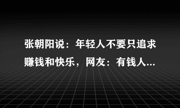 张朝阳说：年轻人不要只追求赚钱和快乐，网友：有钱人才会这么狂