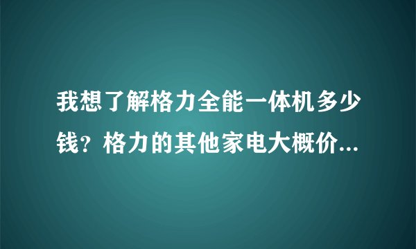 我想了解格力全能一体机多少钱？格力的其他家电大概价格多少？
