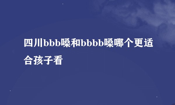四川bbb嗓和bbbb嗓哪个更适合孩子看