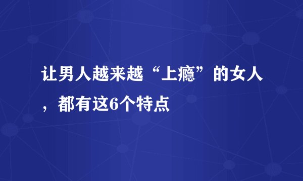 让男人越来越“上瘾”的女人，都有这6个特点