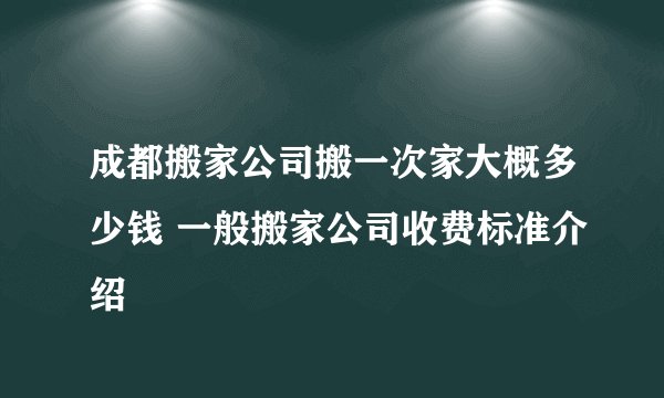 成都搬家公司搬一次家大概多少钱 一般搬家公司收费标准介绍