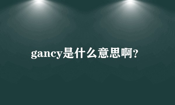 gancy是什么意思啊？