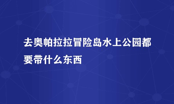 去奥帕拉拉冒险岛水上公园都要带什么东西